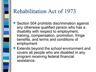 Rehabilitation Act of 1973
 Section 504 prohibits discrimination against
any otherwise qualified person who has a
disability with respect to employment,
training, compensation, promotion, fringe
benefits, and terms and conditions of
employment
 Extends beyond the school environment and
covers all people who are disabled in any
program receiving federal financial
assistance.
 