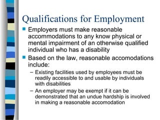 Qualifications for Employment
 Employers must make reasonable
accommodations to any know physical or
mental impairment of an otherwise qualified
individual who has a disability
 Based on the law, reasonable accomodations
include:
– Existing facilities used by employees must be
readily accessible to and usable by individuals
with disabilities
– An employer may be exempt if it can be
demonstrated that an undue hardship is involved
in making a reasonable accomodation
 