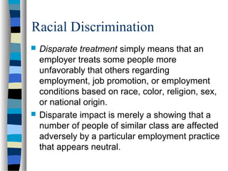 Racial Discrimination
 Disparate treatment simply means that an
employer treats some people more
unfavorably that others regarding
employment, job promotion, or employment
conditions based on race, color, religion, sex,
or national origin.
 Disparate impact is merely a showing that a
number of people of similar class are affected
adversely by a particular employment practice
that appears neutral.
 
