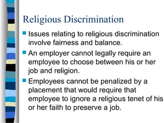 Religious Discrimination
 Issues relating to religious discrimination
involve fairness and balance.
 An employer cannot legally require an
employee to choose between his or her
job and religion.
 Employees cannot be penalized by a
placement that would require that
employee to ignore a religious tenet of his
or her faith to preserve a job.
 