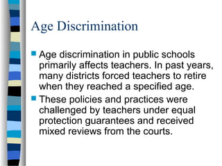 Age Discrimination
 Age discrimination in public schools
primarily affects teachers. In past years,
many districts forced teachers to retire
when they reached a specified age.
 These policies and practices were
challenged by teachers under equal
protection guarantees and received
mixed reviews from the courts.
 
