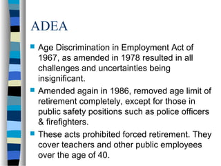 ADEA
 Age Discrimination in Employment Act of
1967, as amended in 1978 resulted in all
challenges and uncertainties being
insignificant.
 Amended again in 1986, removed age limit of
retirement completely, except for those in
public safety positions such as police officers
& firefighters.
 These acts prohibited forced retirement. They
cover teachers and other public employees
over the age of 40.
 