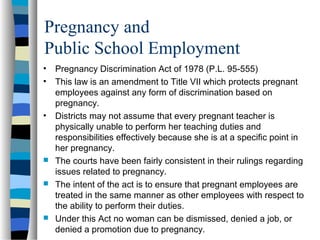 Pregnancy and
Public School Employment
• Pregnancy Discrimination Act of 1978 (P.L. 95-555)
• This law is an amendment to Title VII which protects pregnant
employees against any form of discrimination based on
pregnancy.
• Districts may not assume that every pregnant teacher is
physically unable to perform her teaching duties and
responsibilities effectively because she is at a specific point in
her pregnancy.
 The courts have been fairly consistent in their rulings regarding
issues related to pregnancy.
 The intent of the act is to ensure that pregnant employees are
treated in the same manner as other employees with respect to
the ability to perform their duties.
 Under this Act no woman can be dismissed, denied a job, or
denied a promotion due to pregnancy.
 