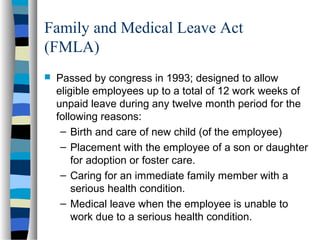Family and Medical Leave Act
(FMLA)
 Passed by congress in 1993; designed to allow
eligible employees up to a total of 12 work weeks of
unpaid leave during any twelve month period for the
following reasons:
– Birth and care of new child (of the employee)
– Placement with the employee of a son or daughter
for adoption or foster care.
– Caring for an immediate family member with a
serious health condition.
– Medical leave when the employee is unable to
work due to a serious health condition.
 