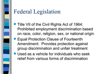 Federal Legislation
 Title VII of the Civil Rights Act of 1964:
Prohibited employment discrimination based
on race, color, religion, sex, or national origin
 Equal Protection Clause of Fourteenth
Amendment: Provides protection against
group discrimination and unfair treatment
 Used as a vehicle for individuals who seek
relief from various forms of discrimination
 