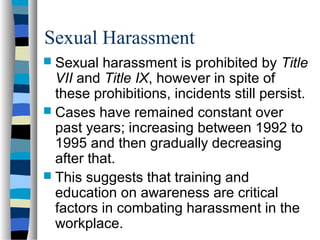 Sexual Harassment
 Sexual harassment is prohibited by Title
VII and Title IX, however in spite of
these prohibitions, incidents still persist.
 Cases have remained constant over
past years; increasing between 1992 to
1995 and then gradually decreasing
after that.
 This suggests that training and
education on awareness are critical
factors in combating harassment in the
workplace.
 