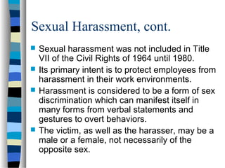 Sexual Harassment, cont.
 Sexual harassment was not included in Title
VII of the Civil Rights of 1964 until 1980.
 Its primary intent is to protect employees from
harassment in their work environments.
 Harassment is considered to be a form of sex
discrimination which can manifest itself in
many forms from verbal statements and
gestures to overt behaviors.
 The victim, as well as the harasser, may be a
male or a female, not necessarily of the
opposite sex.
 