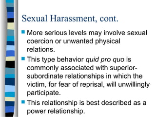 Sexual Harassment, cont.
 More serious levels may involve sexual
coercion or unwanted physical
relations.
 This type behavior quid pro quo is
commonly associated with superior-
subordinate relationships in which the
victim, for fear of reprisal, will unwillingly
participate.
 This relationship is best described as a
power relationship.
 