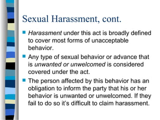 Sexual Harassment, cont.
 Harassment under this act is broadly defined
to cover most forms of unacceptable
behavior.
 Any type of sexual behavior or advance that
is unwanted or unwelcomed is considered
covered under the act.
 The person affected by this behavior has an
obligation to inform the party that his or her
behavior is unwanted or unwelcomed. If they
fail to do so it’s difficult to claim harassment.
 