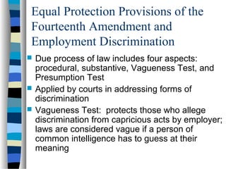 Equal Protection Provisions of the
Fourteenth Amendment and
Employment Discrimination
 Due process of law includes four aspects:
procedural, substantive, Vagueness Test, and
Presumption Test
 Applied by courts in addressing forms of
discrimination
 Vagueness Test: protects those who allege
discrimination from capricious acts by employer;
laws are considered vague if a person of
common intelligence has to guess at their
meaning
 