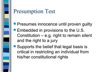 Presumption Test
 Presumes innocence until proven guilty
 Embedded in provisions to the U.S.
Constitution – e.g. right to remain silent
and the right to a jury
 Supports the belief that legal basis is
critical in restricting an individual from
his/her constitutional rights
 