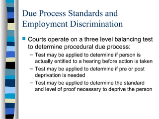 Due Process Standards and
Employment Discrimination
 Courts operate on a three level balancing test
to determine procedural due process:
– Test may be applied to determine if person is
actually entitled to a hearing before action is taken
– Test may be applied to determine if pre or post
deprivation is needed
– Test may be applied to determine the standard
and level of proof necessary to deprive the person
 