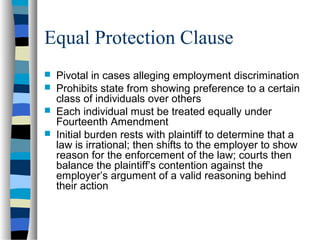 Equal Protection Clause
 Pivotal in cases alleging employment discrimination
 Prohibits state from showing preference to a certain
class of individuals over others
 Each individual must be treated equally under
Fourteenth Amendment
 Initial burden rests with plaintiff to determine that a
law is irrational; then shifts to the employer to show
reason for the enforcement of the law; courts then
balance the plaintiff’s contention against the
employer’s argument of a valid reasoning behind
their action
 