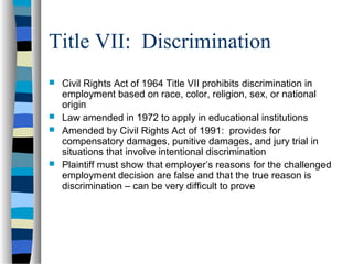 Title VII: Discrimination
 Civil Rights Act of 1964 Title VII prohibits discrimination in
employment based on race, color, religion, sex, or national
origin
 Law amended in 1972 to apply in educational institutions
 Amended by Civil Rights Act of 1991: provides for
compensatory damages, punitive damages, and jury trial in
situations that involve intentional discrimination
 Plaintiff must show that employer’s reasons for the challenged
employment decision are false and that the true reason is
discrimination – can be very difficult to prove
 