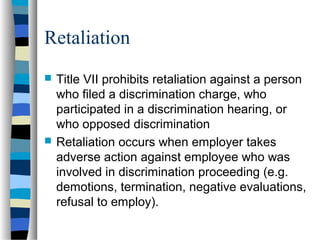 Retaliation
 Title VII prohibits retaliation against a person
who filed a discrimination charge, who
participated in a discrimination hearing, or
who opposed discrimination
 Retaliation occurs when employer takes
adverse action against employee who was
involved in discrimination proceeding (e.g.
demotions, termination, negative evaluations,
refusal to employ).
 