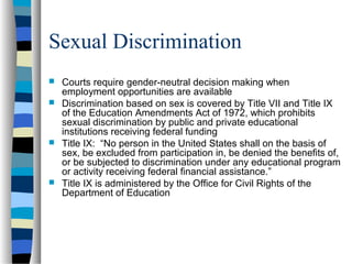 Sexual Discrimination
 Courts require gender-neutral decision making when
employment opportunities are available
 Discrimination based on sex is covered by Title VII and Title IX
of the Education Amendments Act of 1972, which prohibits
sexual discrimination by public and private educational
institutions receiving federal funding
 Title IX: “No person in the United States shall on the basis of
sex, be excluded from participation in, be denied the benefits of,
or be subjected to discrimination under any educational program
or activity receiving federal financial assistance.”
 Title IX is administered by the Office for Civil Rights of the
Department of Education
 