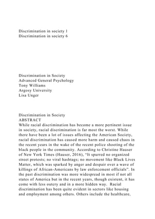 Discrimination in society 1
Discrimination in society 6
Discrimination in Society
Advanced General Psychology
Tony Williams
Argosy University
Lisa Unger
Discrimination in Society
ABSTRACT
While racial discrimination has become a more pertinent issue
in society, racial discrimination is far most the worst. While
there have been a lot of issues affecting the American Society,
racial discrimination has caused more harm and caused chaos in
the recent years in the wake of the recent police shooting of the
black people in the community. According to Christine Hauser
of New York Times (Hauser, 2016), “It spurred no organized
street protests; no viral hashtags; no movement like Black Lives
Matter, which was sparked by anger and despair over a wave of
killings of African-Americans by law enforcement officials”. In
the past discrimination was more widespread in most if not all
states of America but in the recent years, though existent, it has
come with less outcry and in a more hidden way. Racial
discrimination has been quite evident in sectors like housing
and employment among others. Others include the healthcare,
 