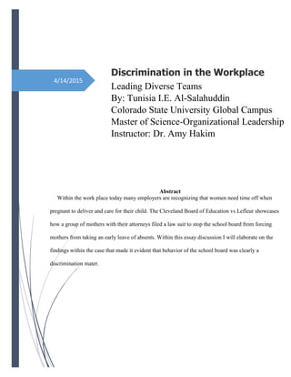 4/14/2015
Discrimination in the Workplace
Leading Diverse Teams
By: Tunisia I.E. Al-Salahuddin
Colorado State University Global Campus
Master of Science-Organizational Leadership
Instructor: Dr. Amy Hakim
Abstract
Within the work place today many employers are recognizing that women need time off when
pregnant to deliver and care for their child. The Cleveland Board of Education vs Lefleur showcases
how a group of mothers with their attorneys filed a law suit to stop the school board from forcing
mothers from taking an early leave of absents. Within this essay discussion I will elaborate on the
findings within the case that made it evident that behavior of the school board was clearly a
discrimination mater.
 