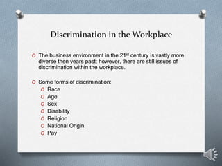 Discrimination in the Workplace
O The business environment in the 21st century is vastly more
diverse then years past; however, there are still issues of
discrimination within the workplace.
O Some forms of discrimination:
O Race
O Age
O Sex
O Disability
O Religion
O National Origin
O Pay
 