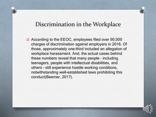 Discrimination in the Workplace
O According to the EEOC, employees filed over 90,000
charges of discrimination against employers in 2016. Of
those, approximately one-third included an allegation of
workplace harassment. And, the actual cases behind
these numbers reveal that many people – including
teenagers, people with intellectual disabilities, and
others – still experience hostile working conditions,
notwithstanding well-established laws prohibiting this
conduct(Beemer, 2017).
 