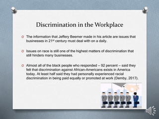 Discrimination in the Workplace
O The information that Jeffery Beemer made in his article are issues that
businesses in 21st century must deal with on a daily.
O Issues on race is still one of the highest matters of discrimination that
still hinders many businesses.
O Almost all of the black people who responded — 92 percent — said they
felt that discrimination against African-Americans exists in America
today. At least half said they had personally experienced racial
discrimination in being paid equally or promoted at work (Demby, 2017).
 