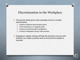 Discrimination in the Workplace
O The journal article gives a few examples of how to combat
discrimination:
O Create an effective discrimination policy.
O Train employees on a regularly basis.
O Conduct prompt thorough investigations.
O Conduct investigation using a clear process.
O Engaging in regular training will help the business not just avoid
lawsuits, but create a positive work environment for people to
succeed.
 