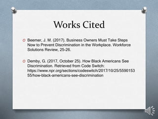 Works Cited
O Beemer, J. M. (2017). Business Owners Must Take Steps
Now to Prevent Discrimination in the Workplace. Workforce
Solutions Review, 25-26.
O Demby, G. (2017, October 25). How Black Americans See
Discrimination. Retrieved from Code Switch:
https://www.npr.org/sections/codeswitch/2017/10/25/5590153
55/how-black-americans-see-discrimination
 