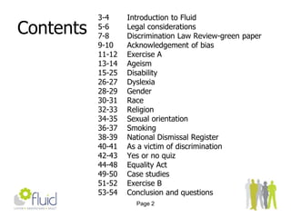 Page 2Contents3-4 		Introduction to Fluid5-6		Legal considerations7-8		Discrimination Law Review-green paper9-10		Acknowledgement of bias11-12	Exercise A13-14	Ageism15-25	Disability26-27	Dyslexia28-29	Gender30-31	Race32-33	Religion34-35	Sexual orientation36-37	Smoking38-39	National Dismissal Register40-41	As a victim of discrimination42-43	Yes or no quiz44-48	Equality Act49-50	Case studies51-52	Exercise B53-54	Conclusion and questions