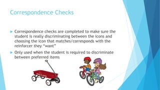 Correspondence Checks
 Correspondence checks are completed to make sure the
student is really discriminating between the icons and
choosing the icon that matches/corresponds with the
reinforcer they “want”
 Only used when the student is required to discriminate
between preferred items
 