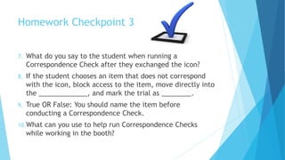 Homework Checkpoint 3
7. What do you say to the student when running a
Correspondence Check after they exchanged the icon?
8. If the student chooses an item that does not correspond
with the icon, block access to the item, move directly into
the _____________, and mark the trial as ________.
9. True OR False: You should name the item before
conducting a Correspondence Check.
10.What can you use to help run Correspondence Checks
while working in the booth?
 
