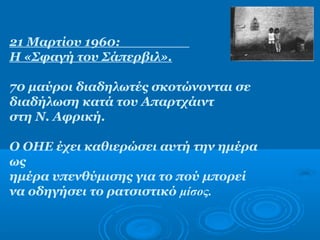 21 Μαρτίου 1960:
Η «Σφαγή του Σάπερβιλ».
70 μαύροι διαδηλωτές σκοτώνονται σε
διαδήλωση κατά του Απαρτχάιντ
στη Ν. Αφρική.
Ο ΟΗΕ έχει καθιερώσει αυτή την ημέρα
ως
ημέρα υπενθύμισης για το πού μπορεί
να οδηγήσει το ρατσιστικό μίσος.
 