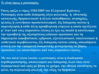 Τι είναι όμως ο ρατσισμός;
Όπως ορίζει ο νόμος 3304/2005 του Ελληνικού Κράτους:
Ρατσισμός είναι κάθε διάκριση λόγω φυλετικής ή εθνοτικής
καταγωγής, θρησκευτικών ή άλλων πεποιθήσεων, αναπηρίας,
ηλικίας ή γενετήσιου προσανατολισμού. Ως διάκριση νοείται η
παρενόχληση ή κάθε άλλη προσβλητική ενέργεια η οποία σχετίζεται
μ’ έναν από τους παραπάνω λόγους κι έχει ως σκοπό ή αποτέλεσμα
την προσβολή της αξιοπρέπειας κάποιου προσώπου και τη
δημιουργία εκφοβιστικού, εχθρικού, εξευτελιστικού, ταπεινωτικού ή
επιθετικού περιβάλλοντος. Ως διάκριση νοείται επίσης οποιαδήποτε
εντολή για την εφαρμογή διακριτικής μεταχείρισης σε βάρος
προσώπου για οποιονδήποτε από τους παραπάνω λόγους.
Με πιο απλά λόγια λοιπόν, ο ρατσισμός είναι η διαδικασία
περιθωριοποίησης, αποκλεισμού και διάκρισης όλων όσοι είναι
διαφορετικοί από εμάς με βάση το χρώμα, την εθνική ταυτότητα, το
φύλο, τη σεξουαλική επιλογή, την τάξη, τη θρησκεία.
 