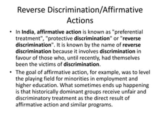 Reverse Discrimination/Affirmative
Actions
• In India, affirmative action is known as "preferential
treatment", "protective discrimination" or "reverse
discrimination". It is known by the name of reverse
discrimination because it involves discrimination in
favour of those who, until recently, had themselves
been the victims of discrimination.
• The goal of affirmative action, for example, was to level
the playing field for minorities in employment and
higher education. What sometimes ends up happening
is that historically dominant groups receive unfair and
discriminatory treatment as the direct result of
affirmative action and similar programs.
 