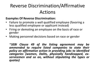 Reverse Discrimination/Affirmative
Actions
Examples Of Reverse Discrimination:
• Failure to promote a well qualified employee (favoring a
less qualified employee or applicant instead)
• Firing or demoting an employee on the basis of race or
gender
• Making personnel decisions based on race or gender
*SEBI Clause 49 of the listing agreement may be
ammended to require listed companies to state their
policy on affirmative action in providing jobs to identified
categories (women, Dalits, physically handicapped, ex-
servicemen and so on, without stipulating the types or
quotas)
 