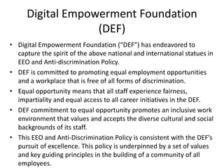 Digital Empowerment Foundation
(DEF)
• Digital Empowerment Foundation (“DEF”) has endeavored to
capture the spirit of the above national and international statues in
EEO and Anti-discrimination Policy.
• DEF is committed to promoting equal employment opportunities
and a workplace that is free of all forms of discrimination.
• Equal opportunity means that all staff experience fairness,
impartiality and equal access to all career initiatives in the DEF.
• DEF commitment to equal opportunity promotes an inclusive work
environment that values and accepts the diverse cultural and social
backgrounds of its staff.
• This EEO and Anti-Discrimination Policy is consistent with the DEF’s
pursuit of excellence. This policy is underpinned by a set of values
and key guiding principles in the building of a community of all
employees.
 