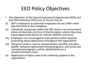 EEO Policy Objectives
• The objectives of this Equal Employment Opportunity (EEO) and
Anti-Discrimination Policy are to ensure that all:
(i) DEF’s employees or potential employees do not suffer unfair
discrimination in the workplace.
(ii) Individuals and groups within the DEF work in an environment
where all decisions are free of discrimination, where they have
equal opportunity based on relevant abilities and merit.
(iii) Employees are encouraged to take positive action towards
promoting equal opportunity throughout the organization.
(iv) Personnel actions, such as compensation, benefits, transfers,
layoffs, company-sponsored training programs, and social and
recreational programs, will be administered on a
nondiscriminatory basis.
(v) Application of labour laws to be uniformly applied in the
organization
 