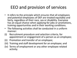 EEO and provision of services
• It refers to the principle which ensures that all employees
and potential employees of DEF are treated equitably and
fairly, regardless of their race, sex or disability. Everyone
has an equal chance when applying for jobs or promotions,
training opportunities and in their working conditions.
• The following activities shall be conducted in a uniform
manner:
(i) Recruitment procedure and selection criteria, for
appointment or engagement of a person as an employee;
(ii) Promotion and transfer of an employee;
(iii) Training and staff development for an employee; and
(iv) Terms of employment or any other employee related
activity.
 