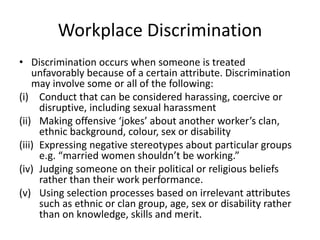Workplace Discrimination
• Discrimination occurs when someone is treated
unfavorably because of a certain attribute. Discrimination
may involve some or all of the following:
(i) Conduct that can be considered harassing, coercive or
disruptive, including sexual harassment
(ii) Making offensive ‘jokes’ about another worker’s clan,
ethnic background, colour, sex or disability
(iii) Expressing negative stereotypes about particular groups
e.g. “married women shouldn’t be working.”
(iv) Judging someone on their political or religious beliefs
rather than their work performance.
(v) Using selection processes based on irrelevant attributes
such as ethnic or clan group, age, sex or disability rather
than on knowledge, skills and merit.
 