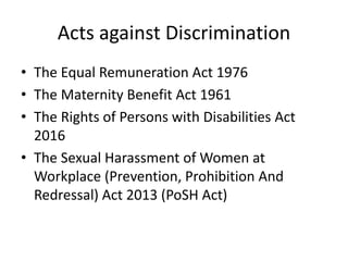 Acts against Discrimination
• The Equal Remuneration Act 1976
• The Maternity Benefit Act 1961
• The Rights of Persons with Disabilities Act
2016
• The Sexual Harassment of Women at
Workplace (Prevention, Prohibition And
Redressal) Act 2013 (PoSH Act)
 