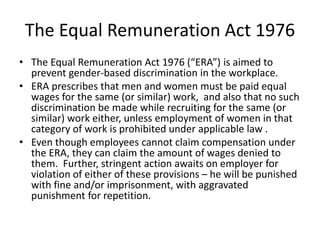 The Equal Remuneration Act 1976
• The Equal Remuneration Act 1976 (“ERA”) is aimed to
prevent gender-based discrimination in the workplace.
• ERA prescribes that men and women must be paid equal
wages for the same (or similar) work, and also that no such
discrimination be made while recruiting for the same (or
similar) work either, unless employment of women in that
category of work is prohibited under applicable law .
• Even though employees cannot claim compensation under
the ERA, they can claim the amount of wages denied to
them. Further, stringent action awaits on employer for
violation of either of these provisions – he will be punished
with fine and/or imprisonment, with aggravated
punishment for repetition.
 