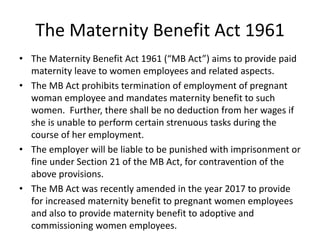 The Maternity Benefit Act 1961
• The Maternity Benefit Act 1961 (“MB Act”) aims to provide paid
maternity leave to women employees and related aspects.
• The MB Act prohibits termination of employment of pregnant
woman employee and mandates maternity benefit to such
women. Further, there shall be no deduction from her wages if
she is unable to perform certain strenuous tasks during the
course of her employment.
• The employer will be liable to be punished with imprisonment or
fine under Section 21 of the MB Act, for contravention of the
above provisions.
• The MB Act was recently amended in the year 2017 to provide
for increased maternity benefit to pregnant women employees
and also to provide maternity benefit to adoptive and
commissioning women employees.
 
