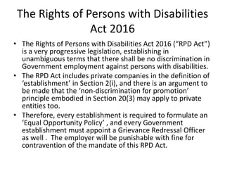 The Rights of Persons with Disabilities
Act 2016
• The Rights of Persons with Disabilities Act 2016 (“RPD Act”)
is a very progressive legislation, establishing in
unambiguous terms that there shall be no discrimination in
Government employment against persons with disabilities.
• The RPD Act includes private companies in the definition of
‘establishment’ in Section 2(i), and there is an argument to
be made that the ‘non-discrimination for promotion’
principle embodied in Section 20(3) may apply to private
entities too.
• Therefore, every establishment is required to formulate an
‘Equal Opportunity Policy’ , and every Government
establishment must appoint a Grievance Redressal Officer
as well . The employer will be punishable with fine for
contravention of the mandate of this RPD Act.
 