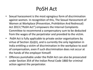 PoSH Act
• Sexual harassment is the most egregious form of discrimination
against women. In recognition of this, The Sexual Harassment of
Women at Workplace (Prevention, Prohibition And Redressal)
Act 2013 (“PoSH Act”) empowers the Internal Complaints
Committee to recommend a compensatory sum to be deducted
from the wages of the perpetrator and provided to the victim.
• PoSH Act is fully applicable to private sector organisations by
virtue of Section 2(o)(ii), and is currently the only legislation in
India entitling a victim of discrimination in the workplace to avail
of compensation, even if such discrimination does not occur at
the hands of the employer himself.
• Offences punishable under the PoSH Act can also be prosecuted
under Section 354 of the Indian Penal Code 1860 for criminal
action against the perpetrator.
 