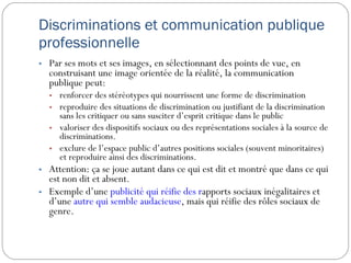 Discriminations et communication publique professionnelle Par ses mots et ses images, en sélectionnant des points de vue, en construisant une image orientée de la réalité, la communication publique peut:  renforcer des stéréotypes qui nourrissent une forme de discrimination reproduire des situations de discrimination ou justifiant de la discrimination sans les critiquer ou sans susciter d’esprit critique dans le public valoriser des dispositifs sociaux ou des représentations sociales à la source de discriminations. exclure de l’espace public d’autres positions sociales (souvent minoritaires) et reproduire ainsi des discriminations. Attention: ça se joue autant dans ce qui est dit et montré que dans ce qui est non dit et absent. Exemple d’une  publicité qui réifie des r apports sociaux inégalitaires  et d’une  autre qui semble audacieuse , mais qui réifie des rôles sociaux de genre. 