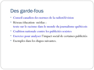 Des garde-fous
• Conseil canadien des normes de la radiotélévision
• Réseau éducation- médias :
  texte sur le racisme dans le monde du journalisme québécois
• Coalition nationale contre les publicités sexistes
• Exercice pour analyser l’impact social de certaines publicités
• Exemples dans les diapos suivantes.
 