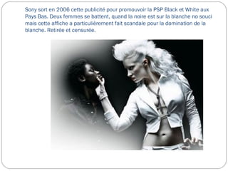 Sony sort en 2006 cette publicité pour promouvoir la PSP Black et White aux
Pays Bas. Deux femmes se battent, quand la noire est sur la blanche no souci
mais cette affiche a particulièrement fait scandale pour la domination de la
blanche. Retirée et censurée.
 