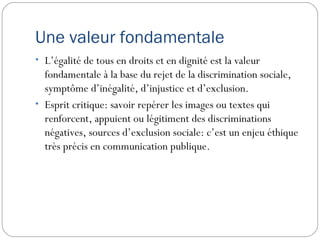 Une valeur fondamentale
• L’égalité de tous en droits et en dignité est la valeur
  fondamentale à la base du rejet de la discrimination sociale,
  symptôme d’inégalité, d’injustice et d’exclusion.
• Esprit critique: savoir repérer les images ou textes qui
  renforcent, appuient ou légitiment des discriminations
  négatives, sources d’exclusion sociale: c’est un enjeu éthique
  très précis en communication publique.
 