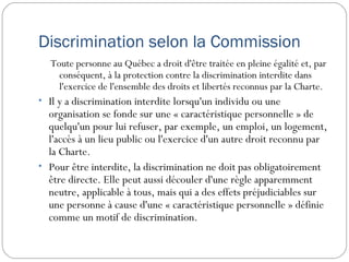 Discrimination selon la Commission
  Toute personne au Québec a droit d'être traitée en pleine égalité et, par
    conséquent, à la protection contre la discrimination interdite dans
    l'exercice de l'ensemble des droits et libertés reconnus par la Charte.
• Il y a discrimination interdite lorsqu'un individu ou une
  organisation se fonde sur une « caractéristique personnelle » de
  quelqu'un pour lui refuser, par exemple, un emploi, un logement,
  l'accès à un lieu public ou l'exercice d'un autre droit reconnu par
  la Charte.
• Pour être interdite, la discrimination ne doit pas obligatoirement
  être directe. Elle peut aussi découler d'une règle apparemment
  neutre, applicable à tous, mais qui a des effets préjudiciables sur
  une personne à cause d'une « caractéristique personnelle » définie
  comme un motif de discrimination.
 