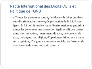 Pacte International des Droits Civils et
Politique de l'ONU
• « Toutes les personnes sont égales devant la loi et ont droit
  sans discrimination à une égale protection de la loi. A cet
  égard, la loi doit interdire toute discrimination et garantir à
  toutes les personnes une protection égale et efficace contre
  toute discrimination, notamment de race, de couleur, de
  sexe, de langue, de religion, d'opinion politique et de toute
  autre opinion, d'origine nationale ou sociale, de fortune, de
  naissance ou de toute autre situation. »
 