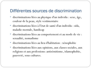 Différentes sources de discrimination
• discriminations liées au physique d'un individu : sexe, âge,
    couleur de la peau, style vestimentaire
•   discriminations liées à l'état de santé d'un individu : sida,
    maladie mentale, handicap
•   discriminations liées au comportement et au mode de vie :
    sexualité, nomadisme
•   discriminations liées au lieu d'habitation : xénophobie
•   discriminations liées aux opinions, aux classes sociales, aux
    religions et aux professions: antisémitisme, islamophobie,
    pauvreté, sous-cultures.
 